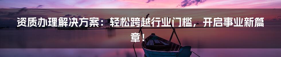 资质办理解决方案：轻松跨越行业门槛，开启事业新篇章！