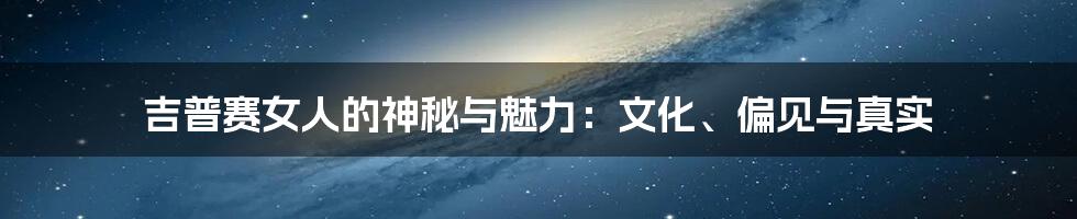 吉普赛女人的神秘与魅力:文化、偏见与真实