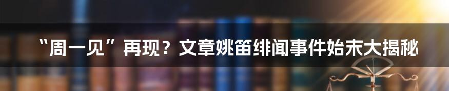 “周一见”再现？文章姚笛绯闻事件始末大揭秘