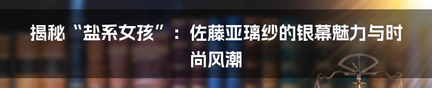 揭秘“盐系女孩”:佐藤亚璃纱的银幕魅力与时尚风潮