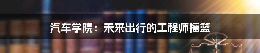汽车学院:未来出行的工程师摇篮