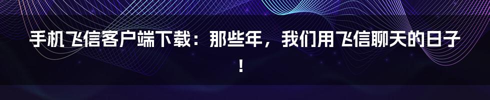 手机飞信客户端下载:那些年,我们用飞信聊天的日子!