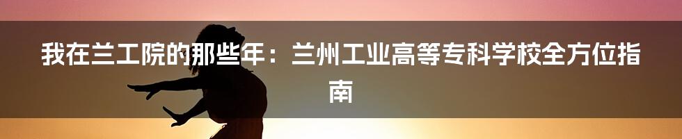 我在兰工院的那些年：兰州工业高等专科学校全方位指南