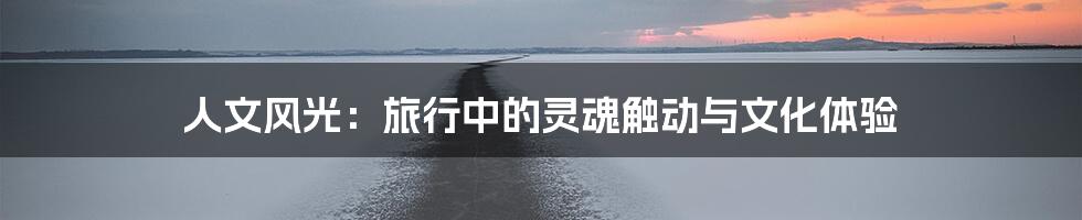人文风光:旅行中的灵魂触动与文化体验