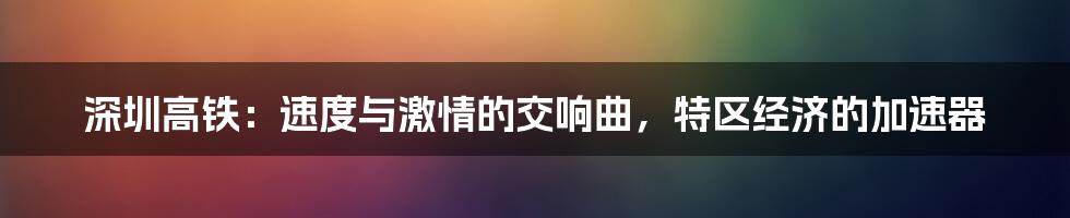 深圳高铁:速度与激情的交响曲,特区经济的加速器