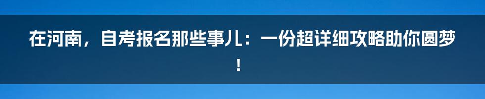 在河南,自考报名那些事儿:一份超详细攻略助你圆梦!
