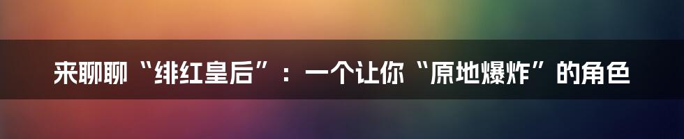 来聊聊“绯红皇后”:一个让你“原地爆炸”的角色
