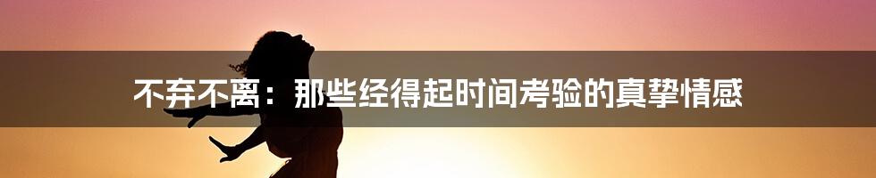 不弃不离:那些经得起时间考验的真挚情感