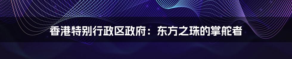 香港特别行政区政府:东方之珠的掌舵者