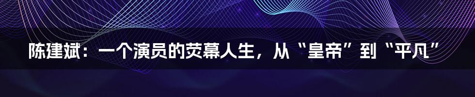 陈建斌：一个演员的荧幕人生，从“皇帝”到“平凡”