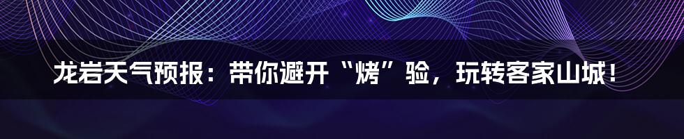 龙岩天气预报:带你避开“烤”验,玩转客家山城!
