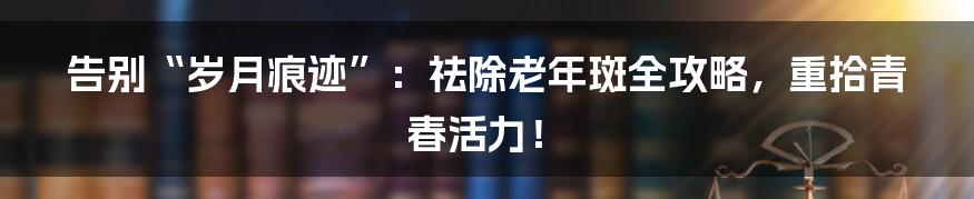 告别“岁月痕迹”:祛除老年斑全攻略,重拾青春活力!