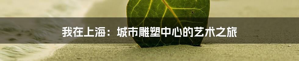 我在上海：城市雕塑中心的艺术之旅