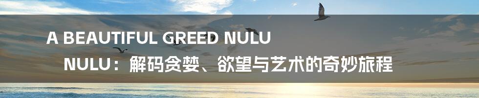 A BEAUTIFUL GREED NULU NULU:解码贪婪、欲望与艺术的奇妙旅程