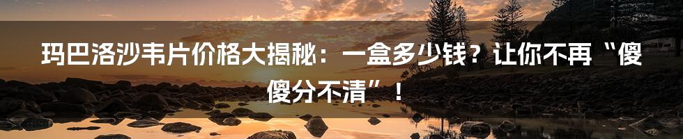 玛巴洛沙韦片价格大揭秘:一盒多少钱?让你不再“傻傻分不清”!