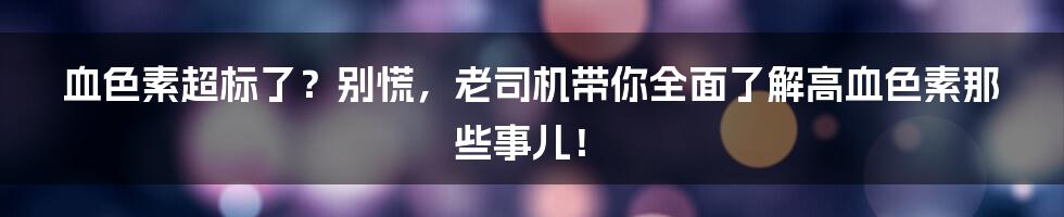 血色素超标了?别慌,老司机带你全面了解高血色素那些事儿!