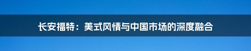 长安福特:美式风情与中国市场的深度融合