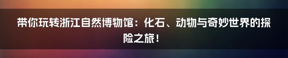 带你玩转浙江自然博物馆:化石、动物与奇妙世界的探险之旅!