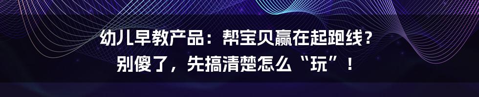 幼儿早教产品：帮宝贝赢在起跑线？ 别傻了，先搞清楚怎么“玩”！