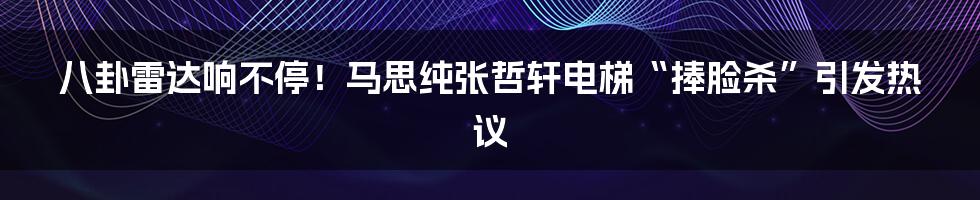 八卦雷达响不停!马思纯张哲轩电梯“捧脸杀”引发热议