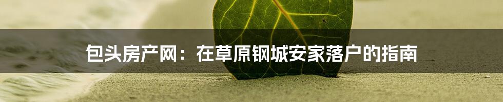 包头房产网：在草原钢城安家落户的指南