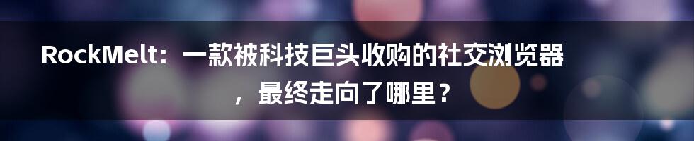 RockMelt：一款被科技巨头收购的社交浏览器，最终走向了哪里？