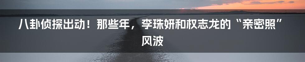八卦侦探出动！那些年，李珠妍和权志龙的“亲密照”风波