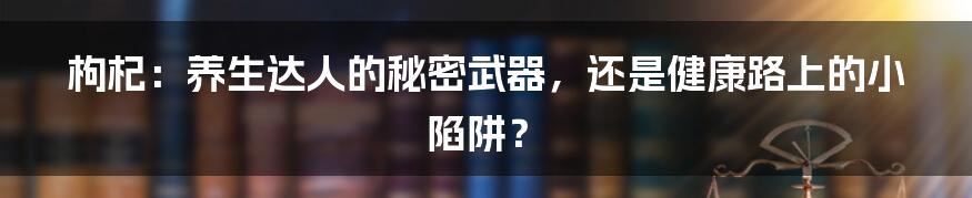 枸杞：养生达人的秘密武器，还是健康路上的小陷阱？