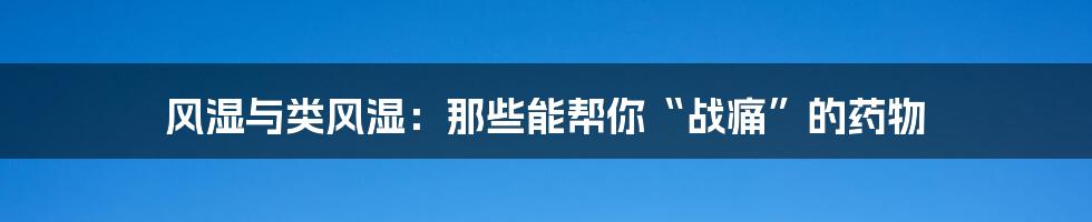 风湿与类风湿:那些能帮你“战痛”的药物