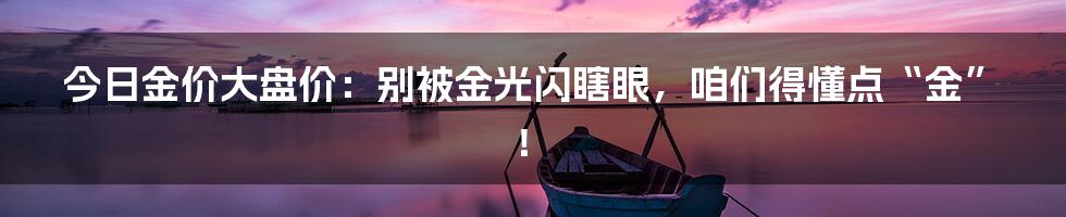 今日金价大盘价:别被金光闪瞎眼,咱们得懂点“金”!