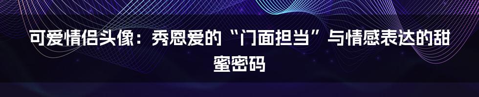 可爱情侣头像：秀恩爱的“门面担当”与情感表达的甜蜜密码