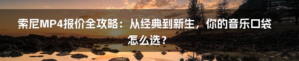 索尼MP4报价全攻略：从经典到新生，你的音乐口袋怎么选？