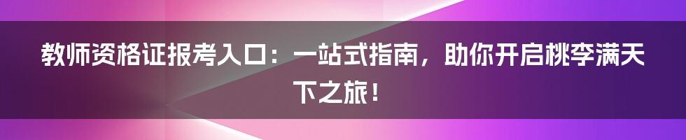 教师资格证报考入口：一站式指南，助你开启桃李满天下之旅！