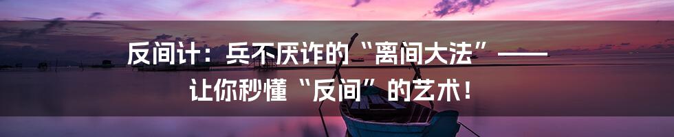 反间计:兵不厌诈的“离间大法”—— 让你秒懂“反间”的艺术!
