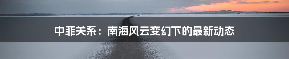 中菲关系:南海风云变幻下的最新动态