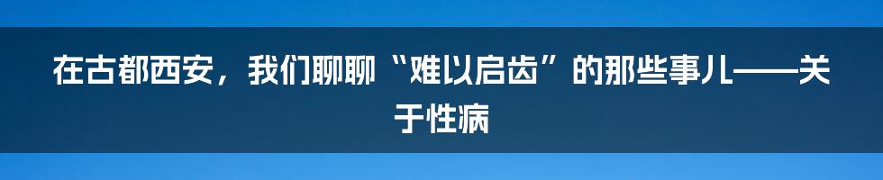在古都西安，我们聊聊“难以启齿”的那些事儿——关于性病