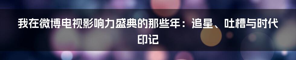 我在微博电视影响力盛典的那些年：追星、吐槽与时代印记