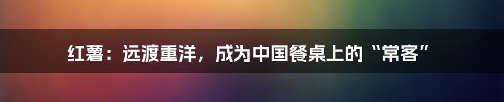 红薯：远渡重洋，成为中国餐桌上的“常客”