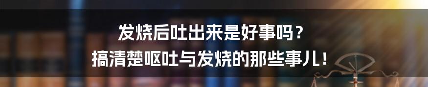 发烧后吐出来是好事吗? 搞清楚呕吐与发烧的那些事儿!