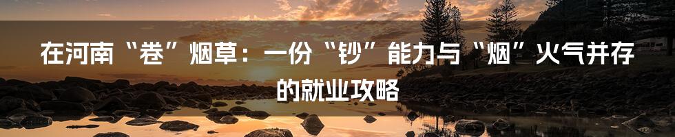 在河南“卷”烟草:一份“钞”能力与“烟”火气并存的就业攻略