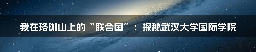 我在珞珈山上的“联合国”:探秘武汉大学国际学院
