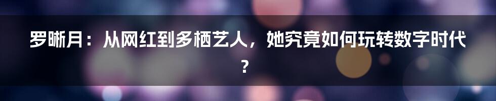 罗晰月：从网红到多栖艺人，她究竟如何玩转数字时代？