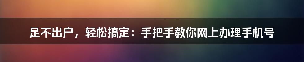 足不出户，轻松搞定：手把手教你网上办理手机号