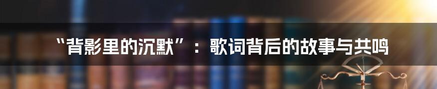 “背影里的沉默”：歌词背后的故事与共鸣