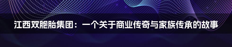 江西双胞胎集团:一个关于商业传奇与家族传承的故事