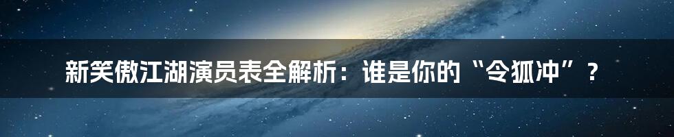 新笑傲江湖演员表全解析：谁是你的“令狐冲”？