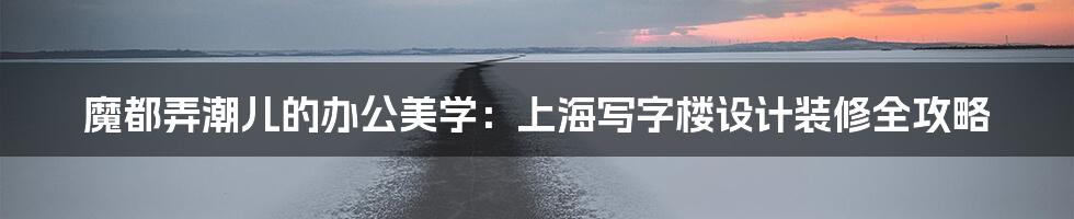 魔都弄潮儿的办公美学：上海写字楼设计装修全攻略
