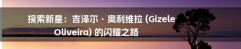 探索新星：吉泽尔·奥利维拉 (Gizele Oliveira) 的闪耀之路