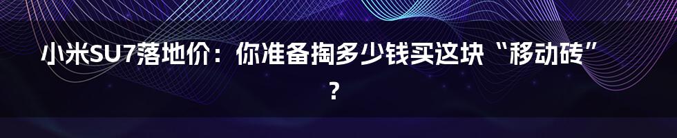 小米SU7落地价:你准备掏多少钱买这块“移动砖”?