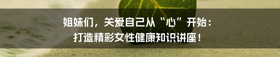 姐妹们,关爱自己从“心”开始: 打造精彩女性健康知识讲座!
